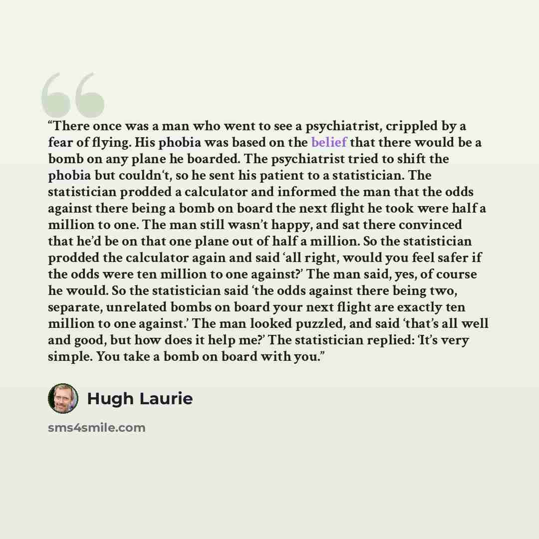 “There once was a man who went to see a psychiatrist, crippled by a fear of flying. His phobia was based on the belief that there would be a bomb on any plane he boarded. The psychiatrist tried to shift the phobia but couldn‘t, so he sent his patient to a statistician. The statistician prodded a…” quote by Hugh Laurie