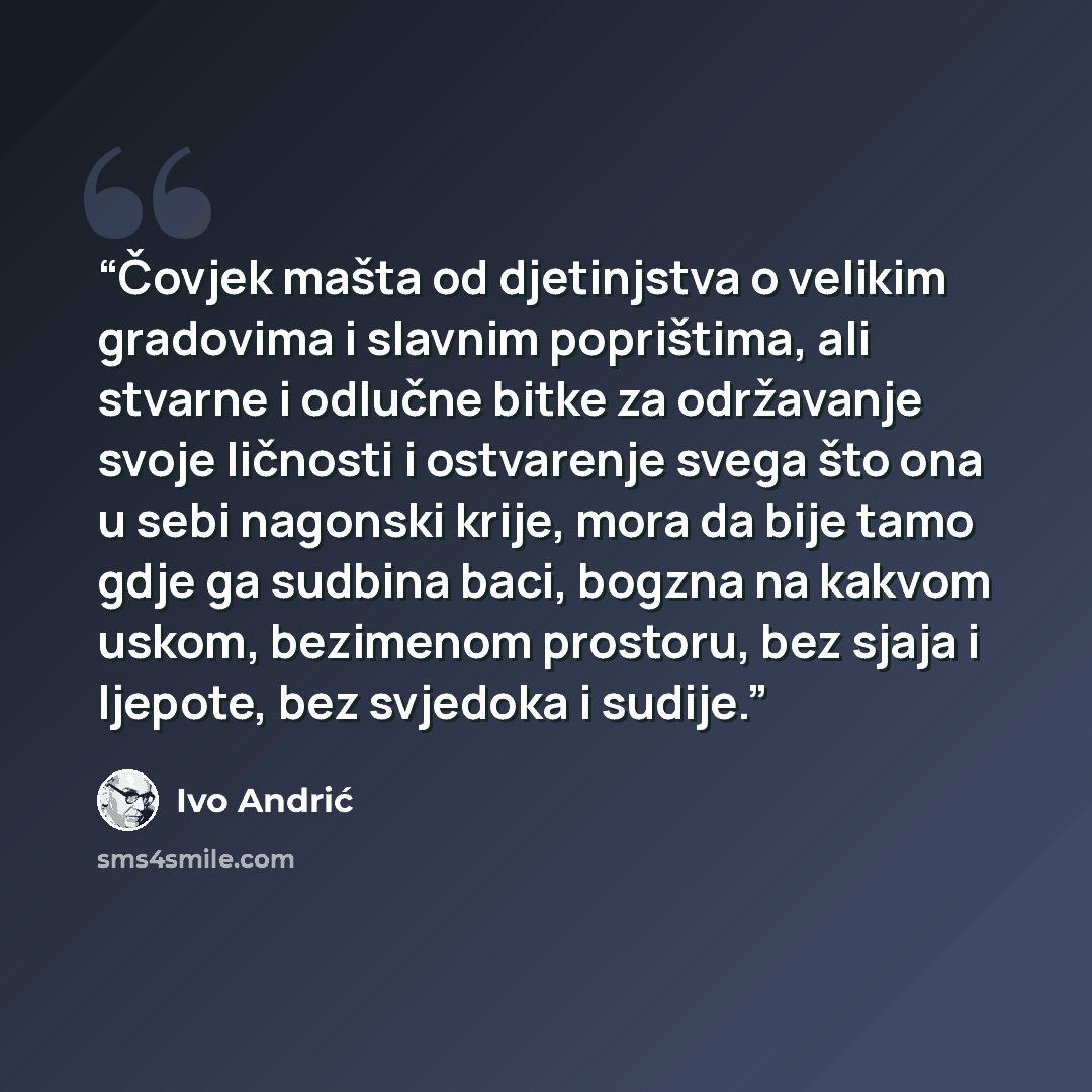 “Čovjek mašta od djetinjstva o velikim gradovima i slavnim poprištima, ali stvarne i odlučne bitke za održavanje svoje ličnosti i ostvarenje svega što ona u sebi nagonski krije, mora da bije tamo gdje ga sudbina baci, bogzna na kakvom uskom, bezimenom prostoru, bez sjaja i ljepote, bez svjedoka i…” quote by Ivo Andrić
