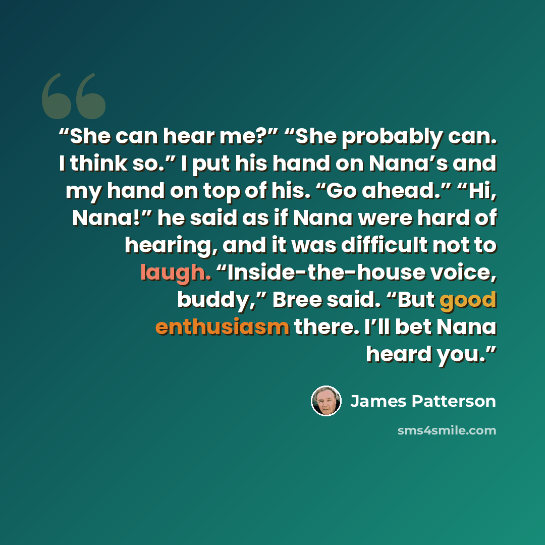 “She can hear me?” “She probably can. I think so.” I put his hand on Nana’s and my hand on top of his. “Go ahead.” “Hi, Nana!” he said as if Nana were hard of hearing, and it was difficult not to laugh. “Inside-the-house voice, buddy,” Bree said. “But good enthusiasm there. I’ll bet Nana heard you.” quote by James Patterson