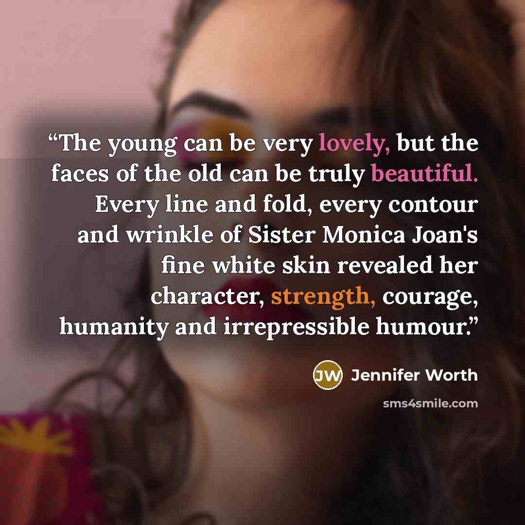 “The young can be very lovely, but the faces of the old can be truly beautiful. Every line and fold, every contour and wrinkle of Sister Monica Joan's fine white skin revealed her character, strength, courage, humanity and irrepressible humour.” quote by Jennifer Worth