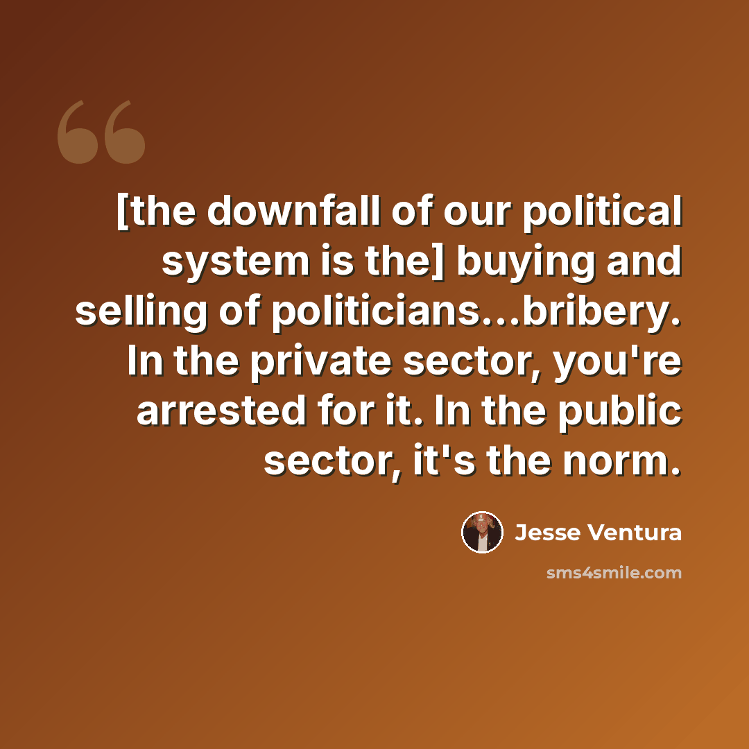 “[the downfall of our political system is the] buying and selling of politicians...bribery. In the private sector, you're arrested for it. In the public sector, it's the norm.” quote by Jesse Ventura
