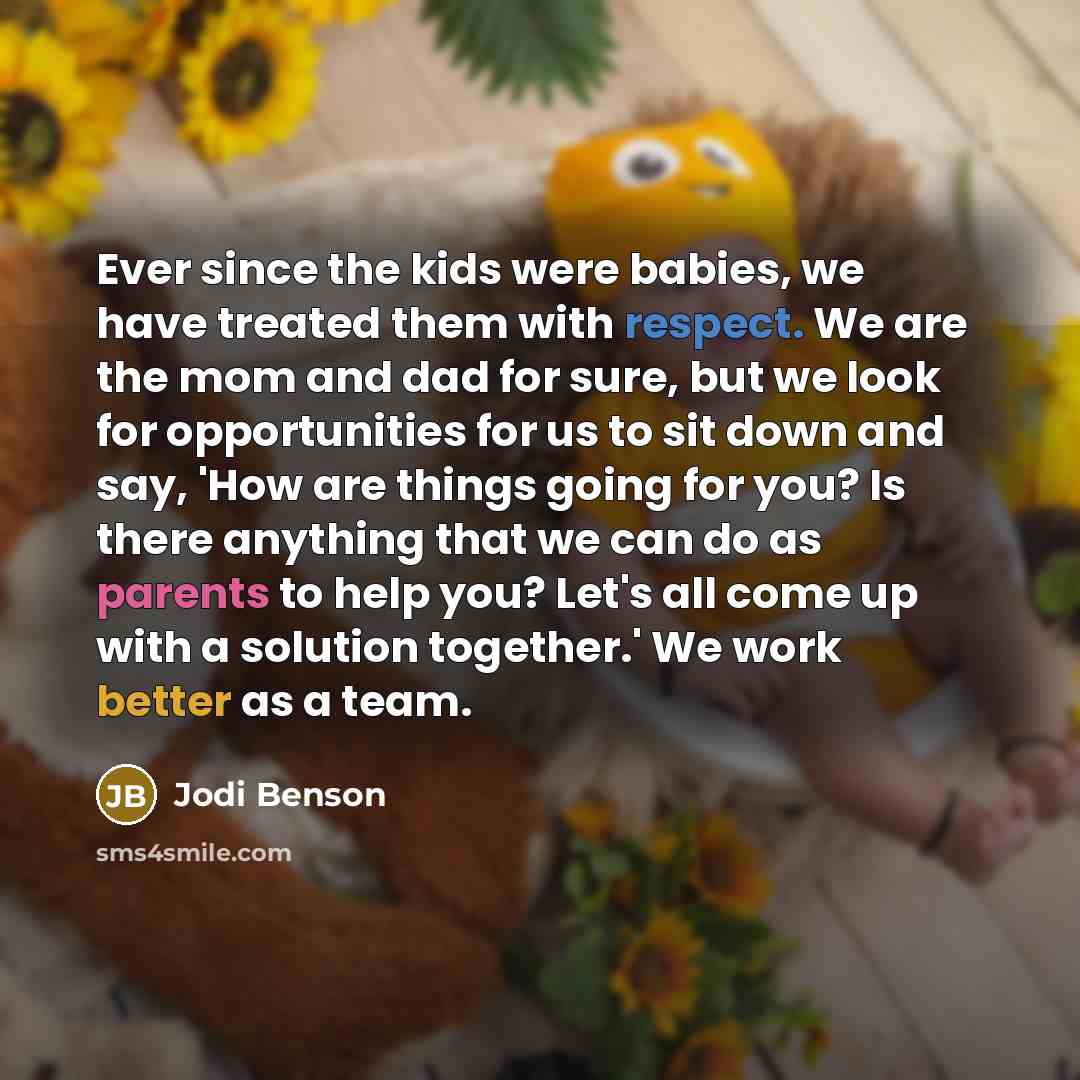“Ever since the kids were babies, we have treated them with respect. We are the mom and dad for sure, but we look for opportunities for us to sit down and say, 'How are things going for you? Is there anything that we can do as parents to help you? Let's all come up with a solution together.' We…” quote by Jodi Benson