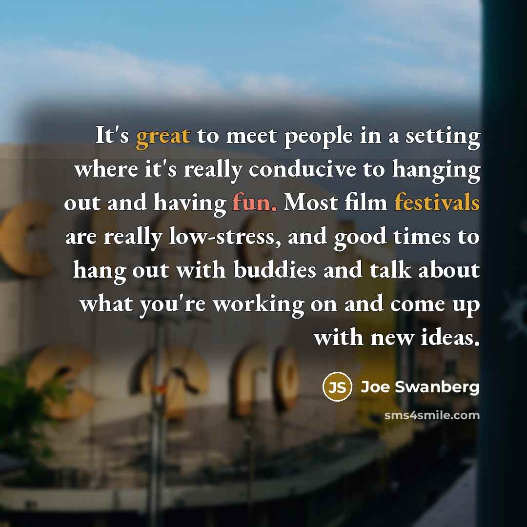 “It's great to meet people in a setting where it's really conducive to hanging out and having fun. Most film festivals are really low-stress, and good times to hang out with buddies and talk about what you're working on and come up with new ideas.” quote by Joe Swanberg