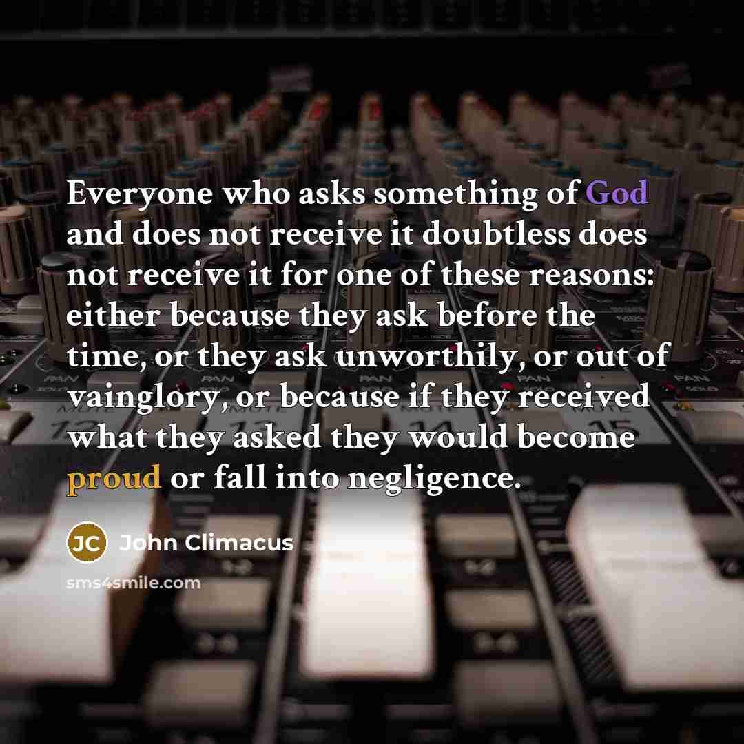 “Everyone who asks something of God and does not receive it doubtless does not receive it for one of these reasons: either because they ask before the time, or they ask unworthily, or out of vainglory, or because if they received what they asked they would become proud or fall into negligence.” quote by John Climacus