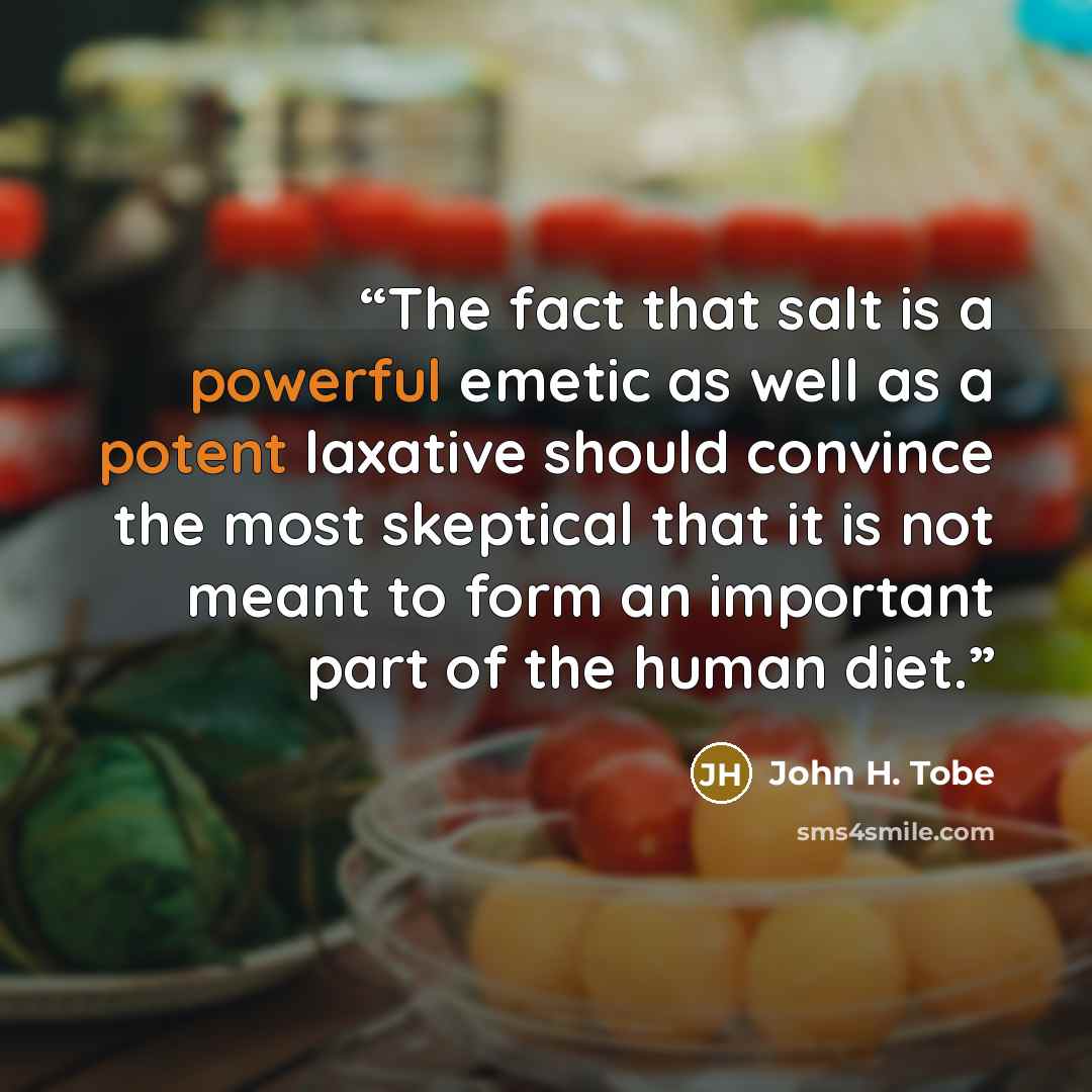 “The fact that salt is a powerful emetic as well as a potent laxative should convince the most skeptical that it is not meant to form an important part of the human diet.” quote by John H. Tobe