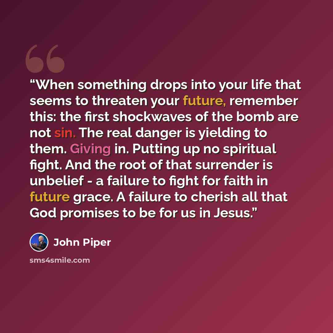 “When something drops into your life that seems to threaten your future, remember this: the first shockwaves of the bomb are not sin. The real danger is yielding to them. Giving in. Putting up no spiritual fight. And the root of that surrender is unbelief - a failure to fight for faith in future…” quote by John Piper