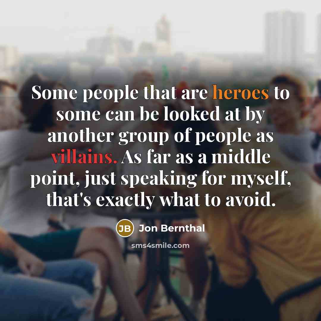 “Some people that are heroes to some can be looked at by another group of people as villains. As far as a middle point, just speaking for myself, that's exactly what to avoid.” quote by Jon Bernthal