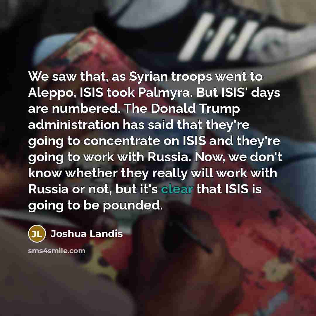 “We saw that, as Syrian troops went to Aleppo, ISIS took Palmyra. But ISIS' days are numbered. The Donald Trump administration has said that they're going to concentrate on ISIS and they're going to work with Russia. Now, we don't know whether they really will work with Russia or not, but it's…” quote by Joshua Landis
