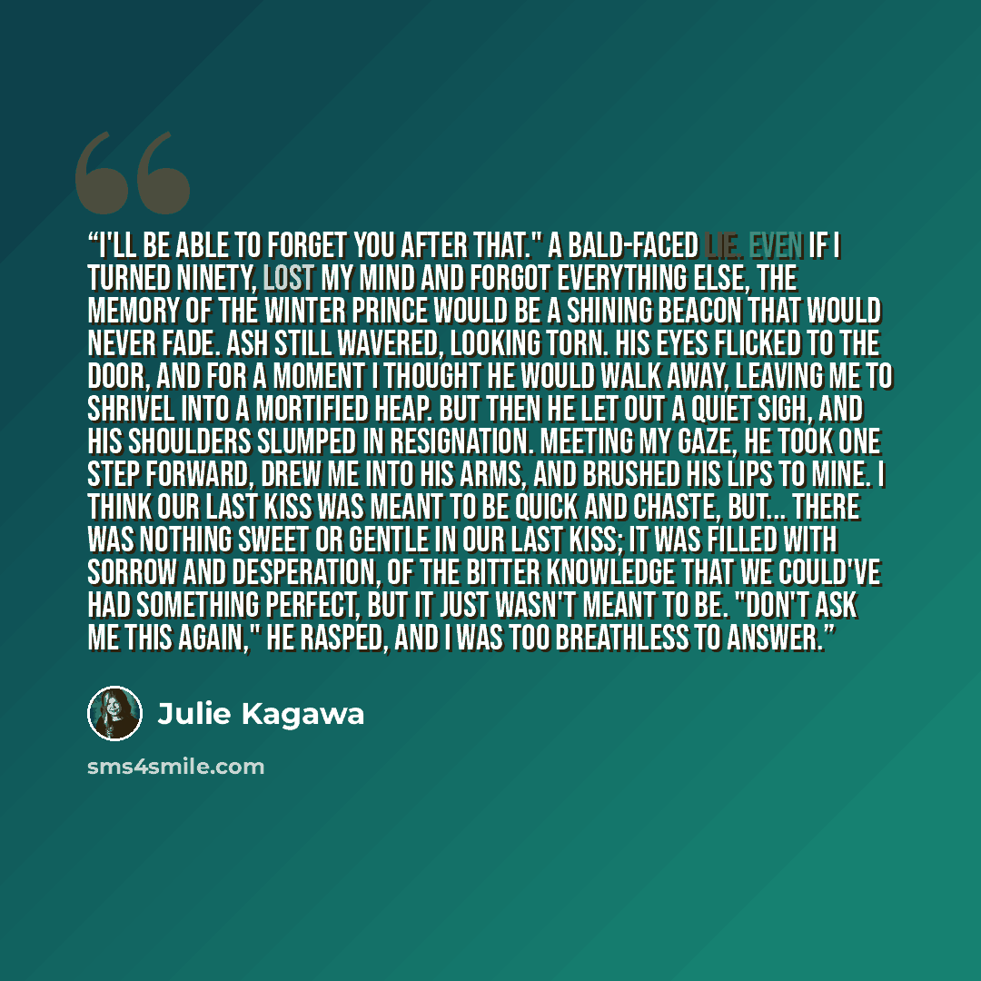 “I'll be able to forget you after that." A bald-faced lie. Even if I turned ninety, lost my mind and forgot everything else, the memory of the Winter prince would be a shining beacon that would never fade. Ash still wavered, looking torn. His eyes flicked to the door, and for a moment I thought he…” quote by Julie Kagawa