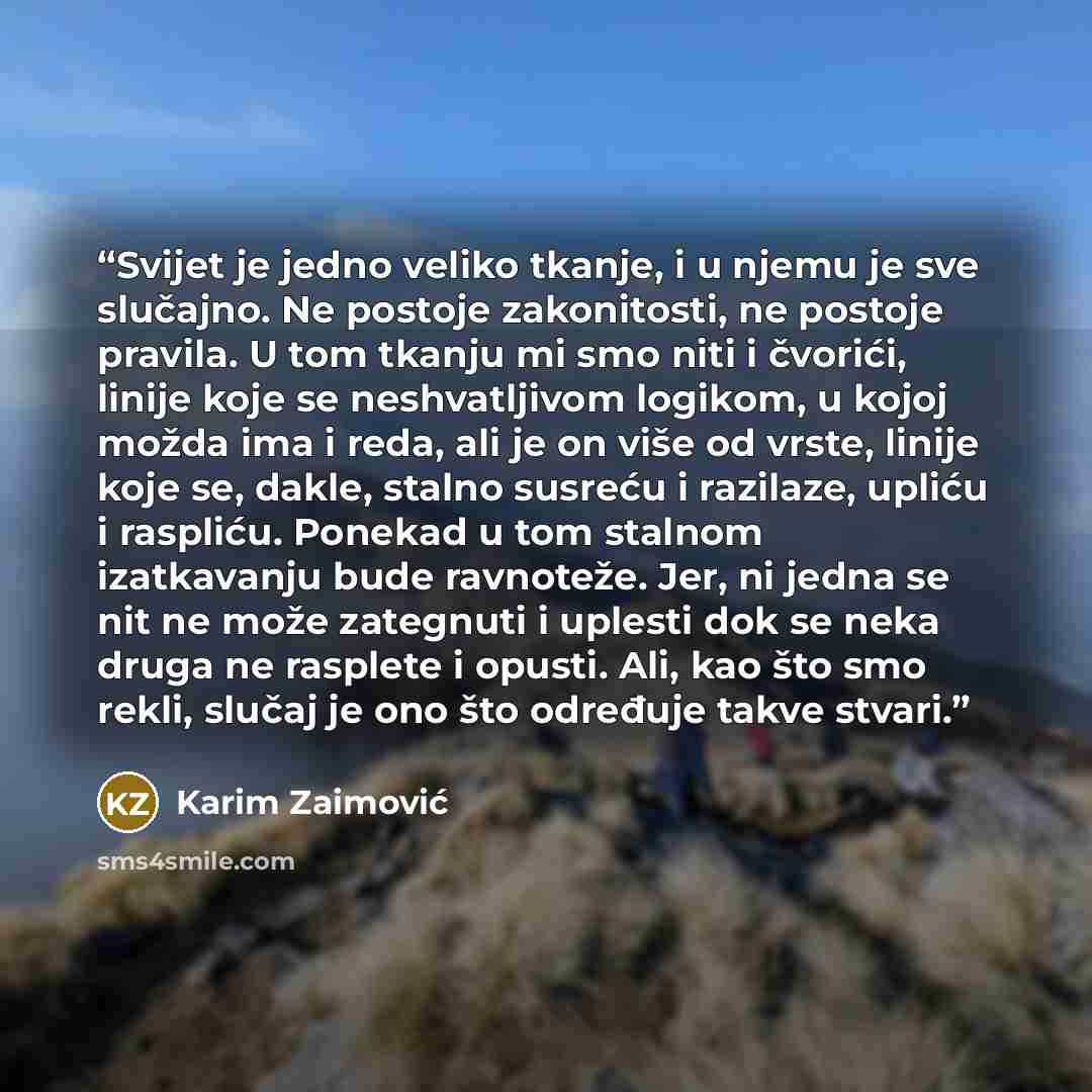 “Svijet je jedno veliko tkanje, i u njemu je sve slučajno. Ne postoje zakonitosti, ne postoje pravila. U tom tkanju mi smo niti i čvorići, linije koje se neshvatljivom logikom, u kojoj možda ima i reda, ali je on više od vrste, linije koje se, dakle, stalno susreću i razilaze, upliću i raspliću…” quote by Karim Zaimović