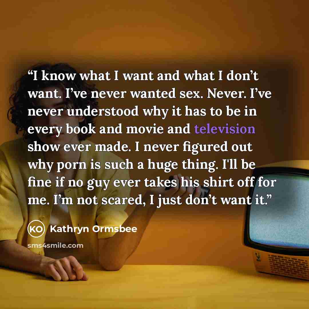 “I know what I want and what I don’t want. I’ve never wanted sex. Never. I’ve never understood why it has to be in every book and movie and television show ever made. I never figured out why porn is such a huge thing. I'll be fine if no guy ever takes his shirt off for me. I’m not scared, I just…” quote by Kathryn Ormsbee