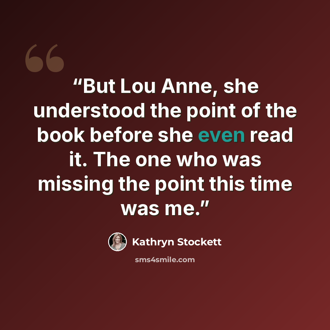 “But Lou Anne, she understood the point of the book before she even read it. The one who was missing the point this time was me.” quote by Kathryn Stockett