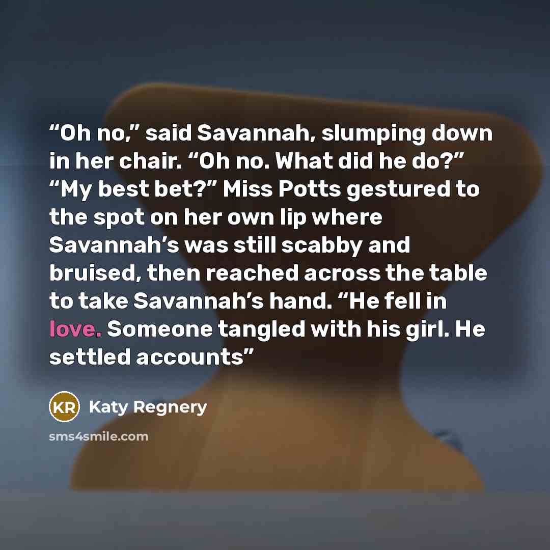“Oh no,” said Savannah, slumping down in her chair. “Oh no. What did he do?” “My best bet?” Miss Potts gestured to the spot on her own lip where Savannah’s was still scabby and bruised, then reached across the table to take Savannah’s hand. “He fell in love. Someone tangled with his girl. He…” quote by Katy Regnery