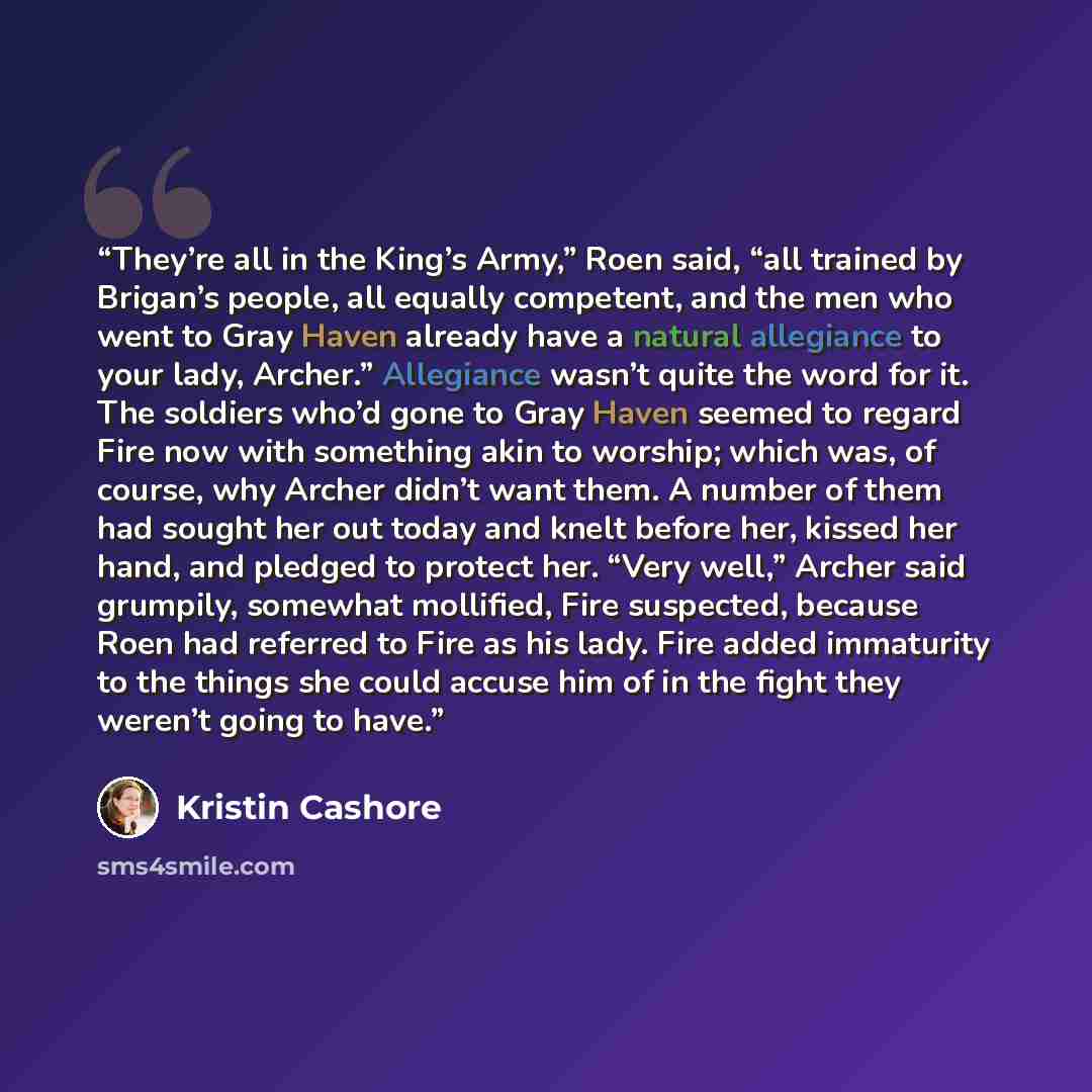 “They’re all in the King’s Army,” Roen said, “all trained by Brigan’s people, all equally competent, and the men who went to Gray Haven already have a natural allegiance to your lady, Archer.” Allegiance wasn’t quite the word for it. The soldiers who’d gone to Gray Haven seemed to regard Fire now…” quote by Kristin Cashore