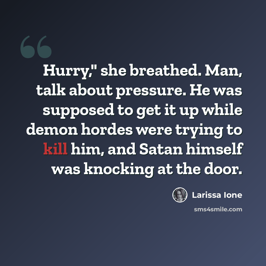 “Hurry," she breathed. Man, talk about pressure. He was supposed to get it up while demon hordes were trying to kill him, and Satan himself was knocking at the door.” quote by Larissa Ione