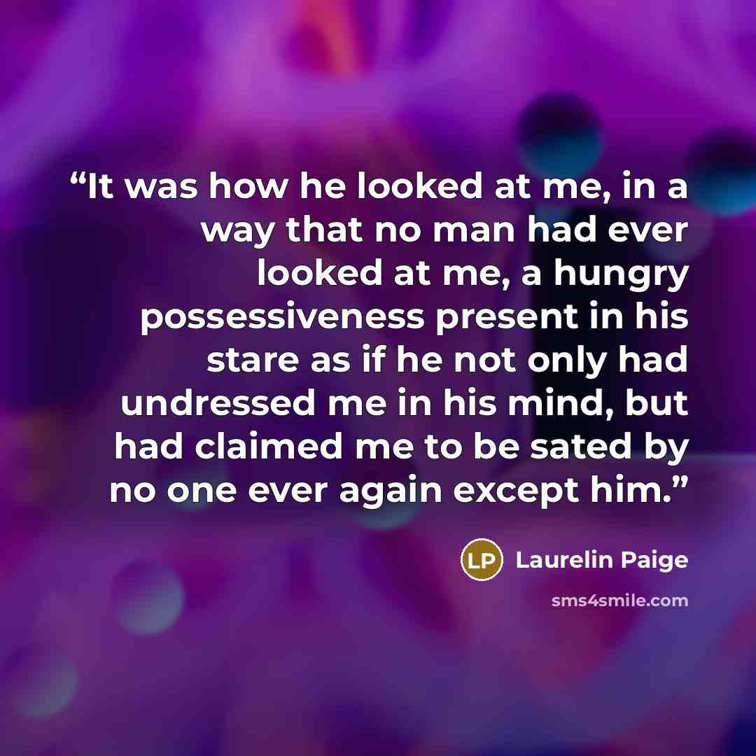 “It was how he looked at me, in a way that no man had ever looked at me, a hungry possessiveness present in his stare as if he not only had undressed me in his mind, but had claimed me to be sated by no one ever again except him.” quote by Laurelin Paige
