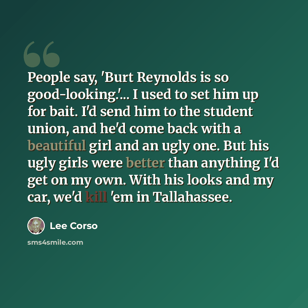 “People say, 'Burt Reynolds is so good-looking.'... I used to set him up for bait. I'd send him to the student union, and he'd come back with a beautiful girl and an ugly one. But his ugly girls were better than anything I'd get on my own. With his looks and my car, we'd kill 'em in Tallahassee.” quote by Lee Corso