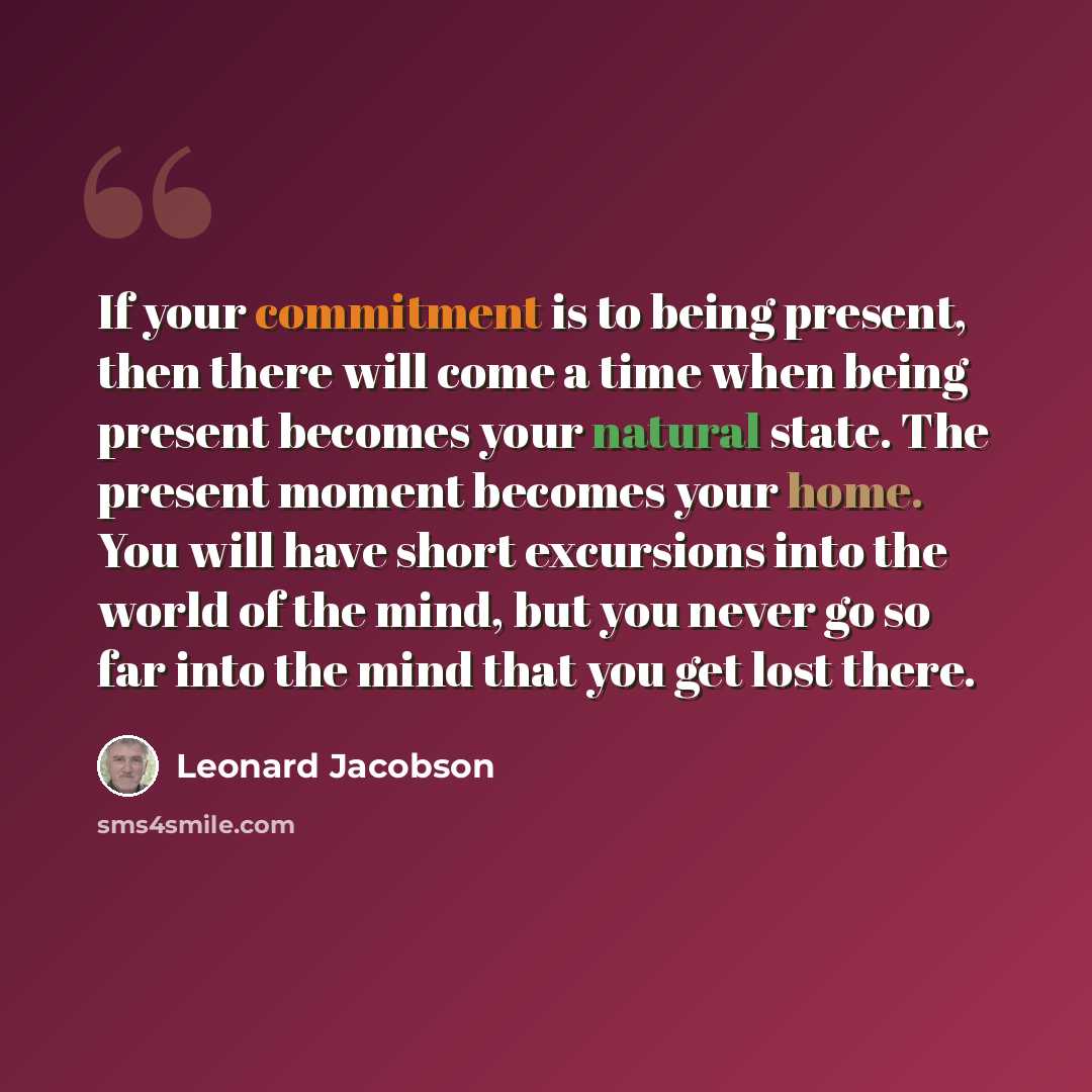 “If your commitment is to being present, then there will come a time when being present becomes your natural state. The present moment becomes your home. You will have short excursions into the world of the mind, but you never go so far into the mind that you get lost there.” quote by Leonard Jacobson