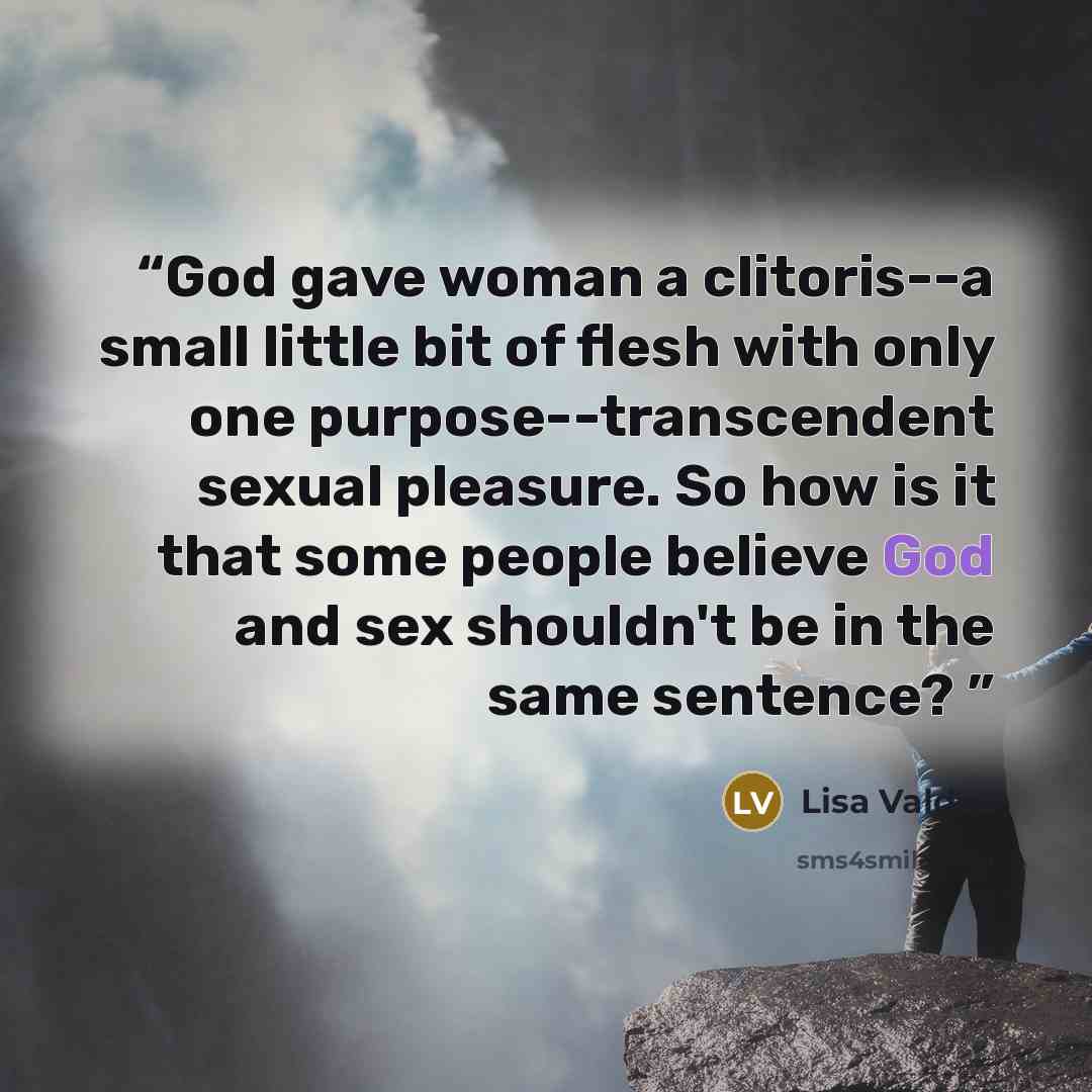“God gave woman a clitoris--a small little bit of flesh with only one purpose--transcendent sexual pleasure. So how is it that some people believe God and sex shouldn't be in the same sentence?” quote by Lisa Valdez