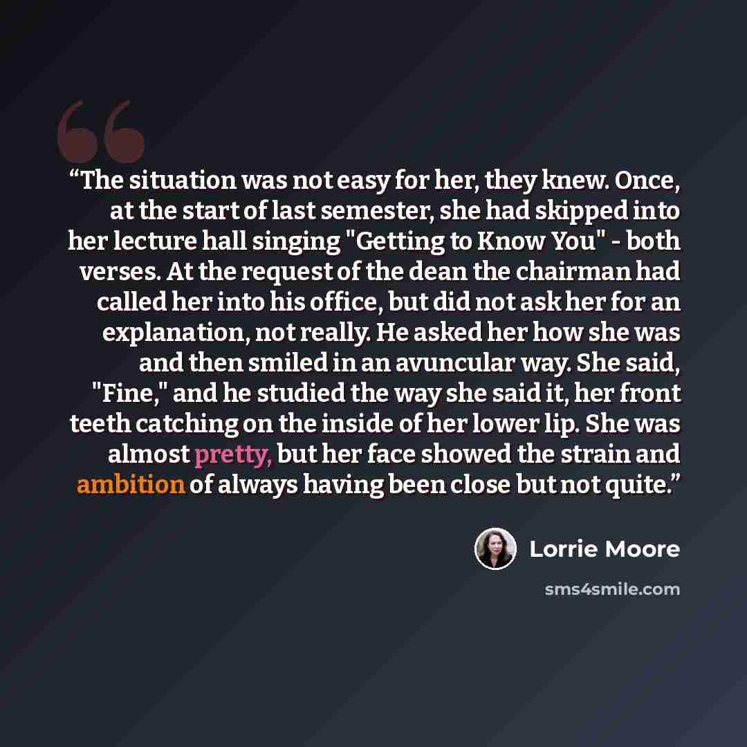 “The situation was not easy for her, they knew. Once, at the start of last semester, she had skipped into her lecture hall singing "Getting to Know You" - both verses. At the request of the dean the chairman had called her into his office, but did not ask her for an explanation, not really. He…” quote by Lorrie Moore