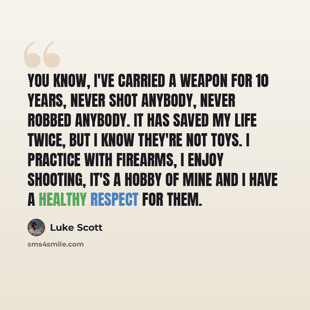 “You know, I've carried a weapon for 10 years, never shot anybody, never robbed anybody. It has saved my life twice, but I know they're not toys. I practice with firearms, I enjoy shooting, it's a hobby of mine and I have a healthy respect for them.” quote by Luke Scott