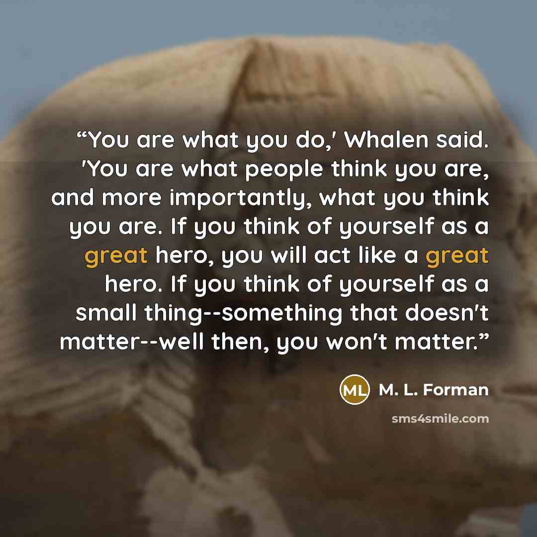 “You are what you do,' Whalen said. 'You are what people think you are, and more importantly, what you think you are. If you think of yourself as a great hero, you will act like a great hero. If you think of yourself as a small thing--something that doesn't matter--well then, you won't matter.” quote by M. L. Forman