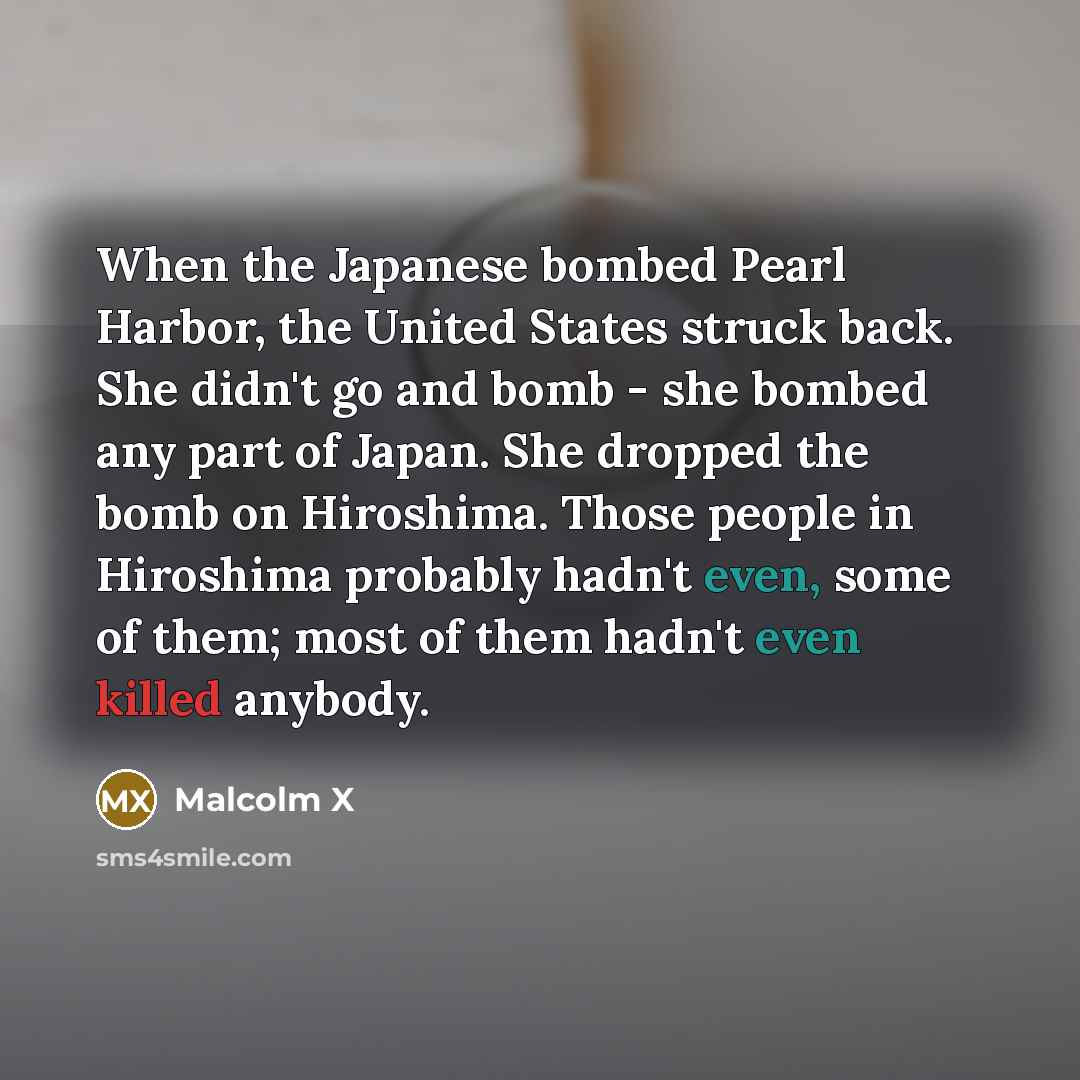 “When the Japanese bombed Pearl Harbor, the United States struck back. She didn't go and bomb - she bombed any part of Japan. She dropped the bomb on Hiroshima. Those people in Hiroshima probably hadn't even, some of them; most of them hadn't even killed anybody.” quote by Malcolm X