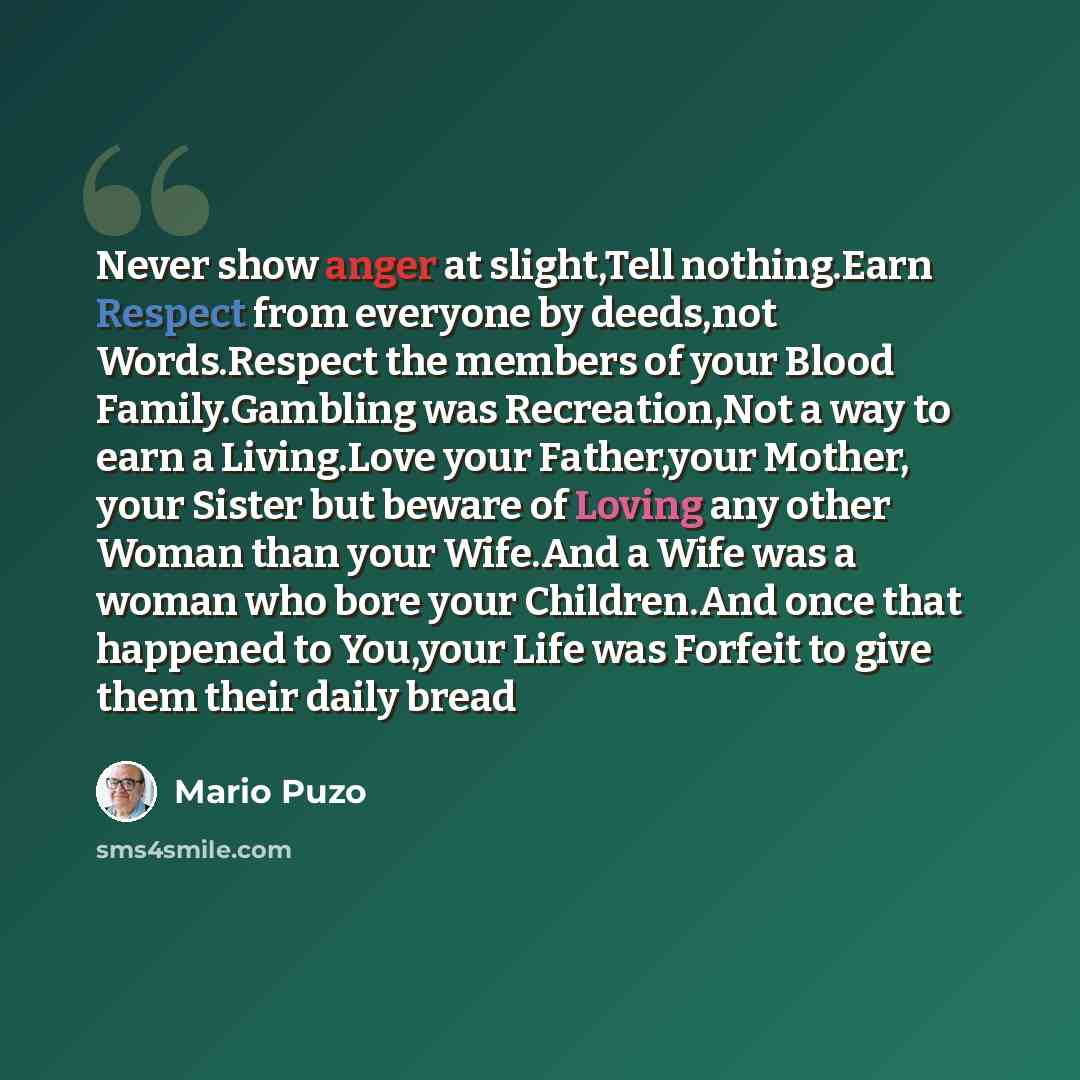 “Never show anger at slight,Tell nothing.Earn Respect from everyone by deeds,not Words.Respect the members of your Blood Family.Gambling was Recreation,Not a way to earn a Living.Love your Father,your Mother, your Sister but beware of Loving any other Woman than your Wife.And a Wife was a woman who…” quote by Mario Puzo