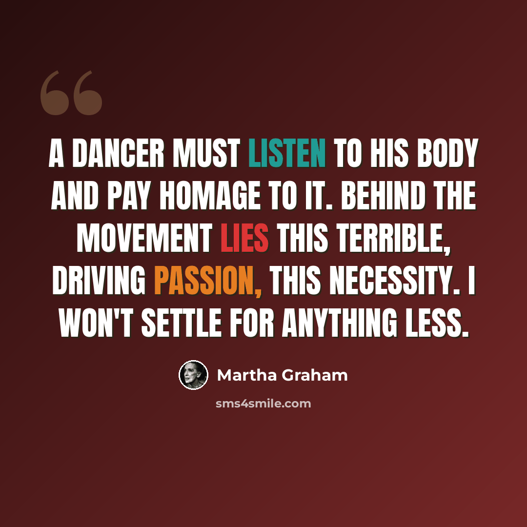“A dancer must listen to his body and pay homage to it. Behind the movement lies this terrible, driving passion, this necessity. I won't settle for anything less.” quote by Martha Graham