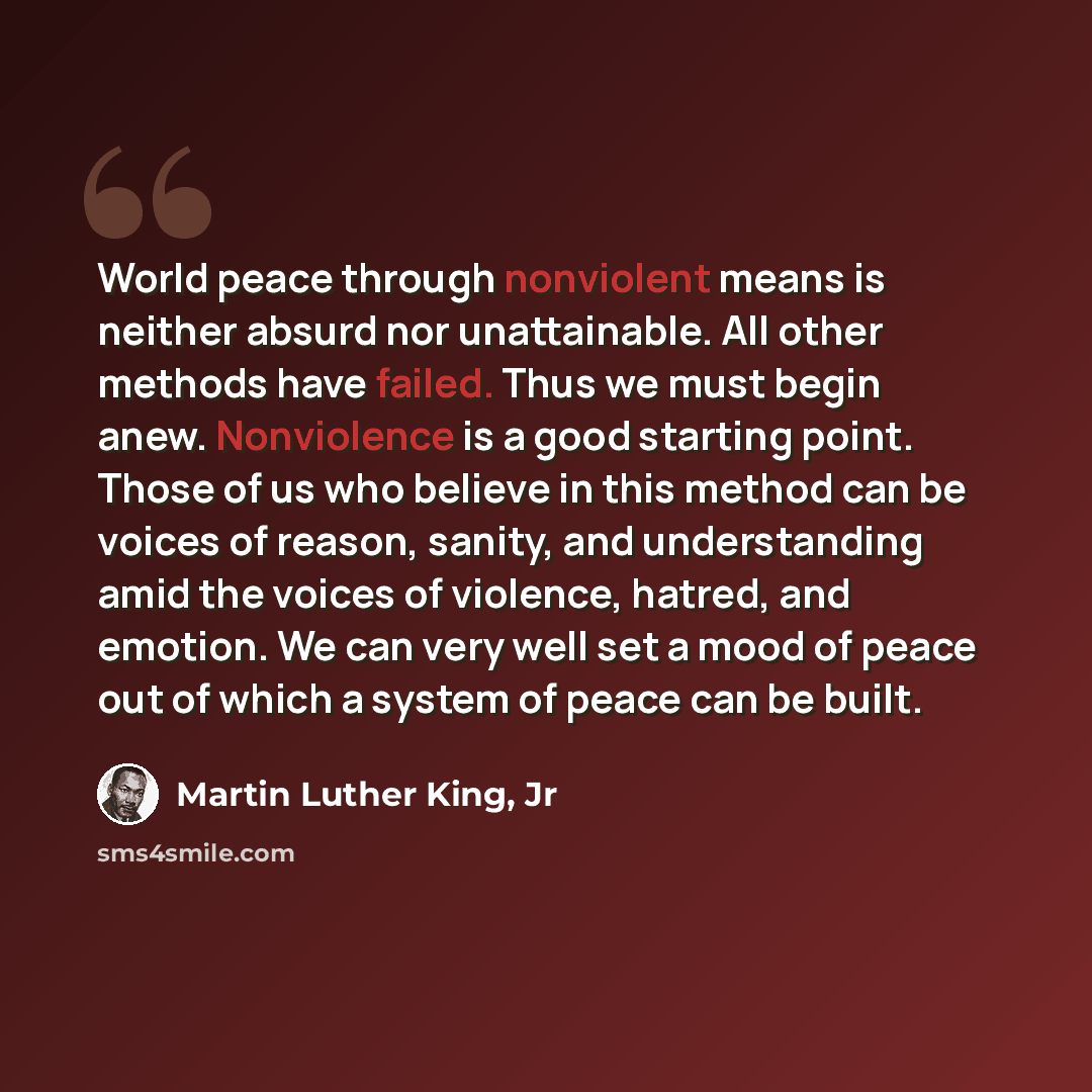 “World peace through nonviolent means is neither absurd nor unattainable. All other methods have failed. Thus we must begin anew. Nonviolence is a good starting point. Those of us who believe in this method can be voices of reason, sanity, and understanding amid the voices of violence, hatred, and…” quote by Martin Luther King, Jr