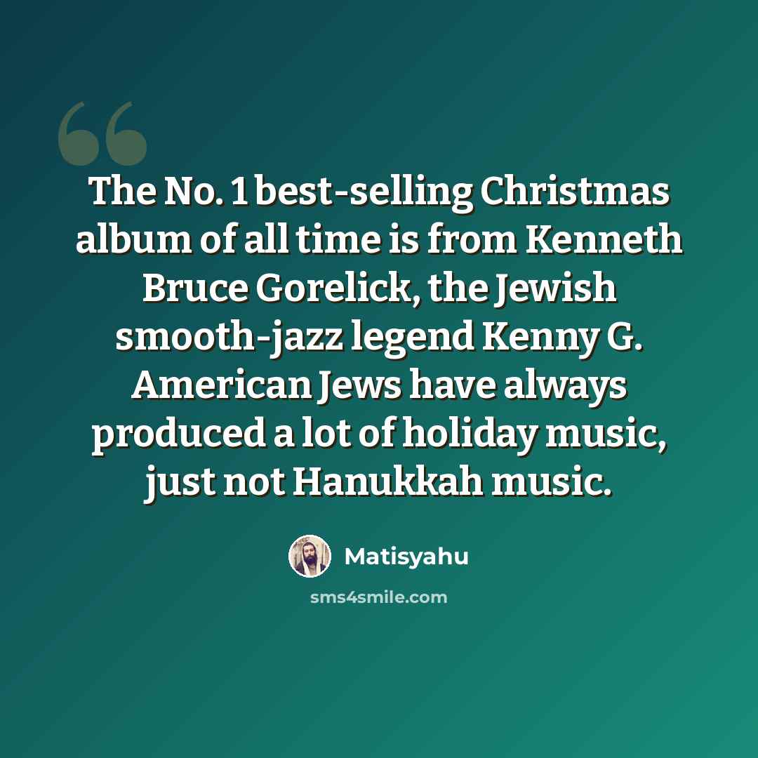“The No. 1 best-selling Christmas album of all time is from Kenneth Bruce Gorelick, the Jewish smooth-jazz legend Kenny G. American Jews have always produced a lot of holiday music, just not Hanukkah music.” quote by Matisyahu