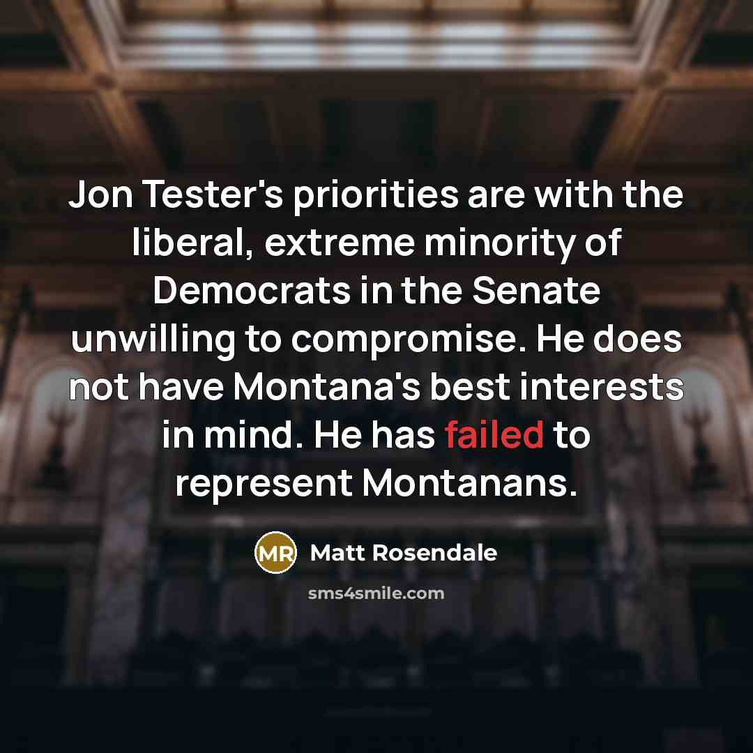 “Jon Tester's priorities are with the liberal, extreme minority of Democrats in the Senate unwilling to compromise. He does not have Montana's best interests in mind. He has failed to represent Montanans.” quote by Matt Rosendale