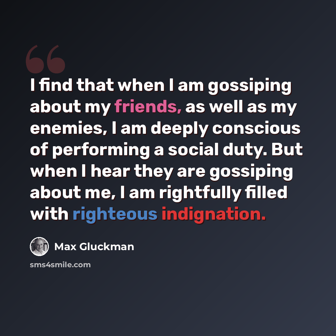 “I find that when I am gossiping about my friends, as well as my enemies, I am deeply conscious of performing a social duty. But when I hear they are gossiping about me, I am rightfully filled with righteous indignation.” quote by Max Gluckman