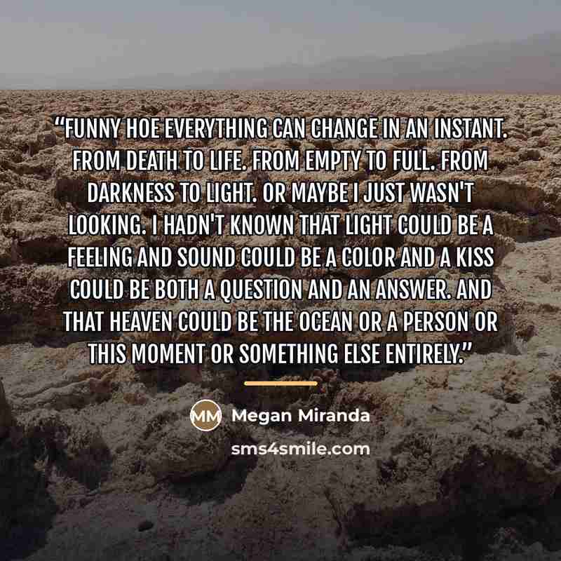 “Funny hoe everything can change in an instant. From death to life. From empty to full. From darkness to light. Or maybe I just wasn't looking. I hadn't known that light could be a feeling and sound could be a color and a kiss could be both a question and an answer. And that heaven could be the…” quote by Megan Miranda