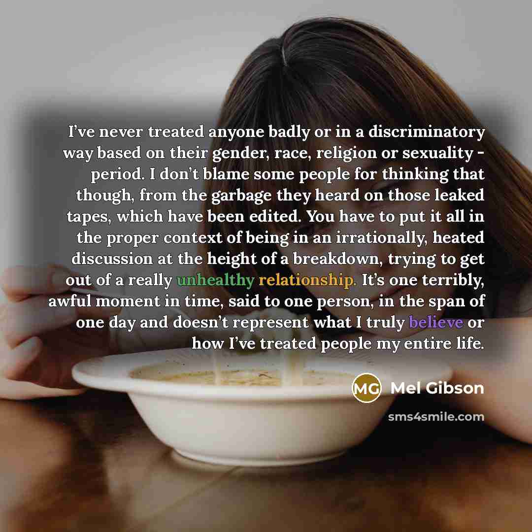 “I’ve never treated anyone badly or in a discriminatory way based on their gender, race, religion or sexuality - period. I don’t blame some people for thinking that though, from the garbage they heard on those leaked tapes, which have been edited. You have to put it all in the proper context of…” quote by Mel Gibson