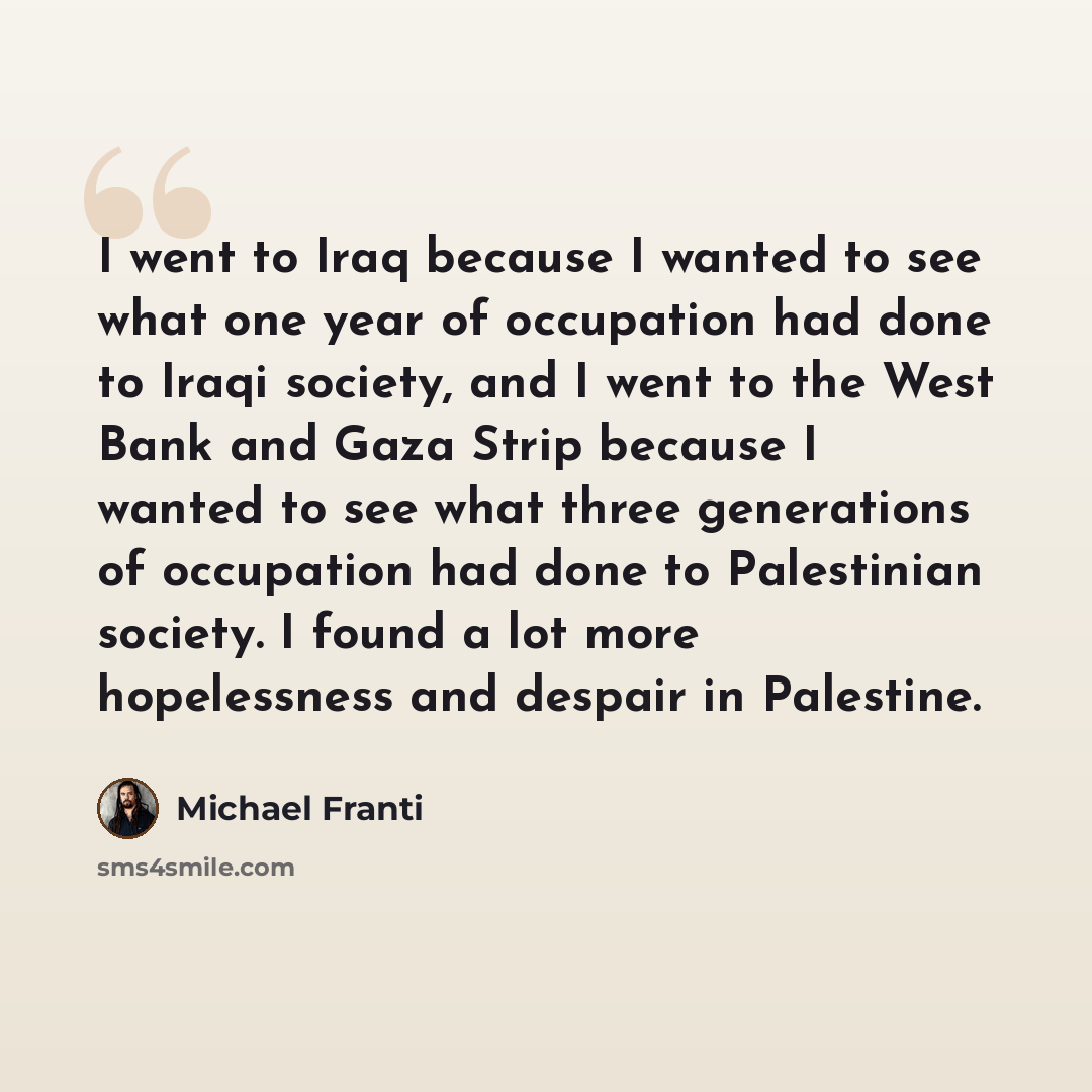 “I went to Iraq because I wanted to see what one year of occupation had done to Iraqi society, and I went to the West Bank and Gaza Strip because I wanted to see what three generations of occupation had done to Palestinian society. I found a lot more hopelessness and despair in Palestine.” quote by Michael Franti