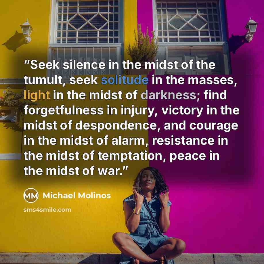 “Seek silence in the midst of the tumult, seek solitude in the masses, light in the midst of darkness; find forgetfulness in injury, victory in the midst of despondence, and courage in the midst of alarm, resistance in the midst of temptation, peace in the midst of war.” quote by Michael Molinos