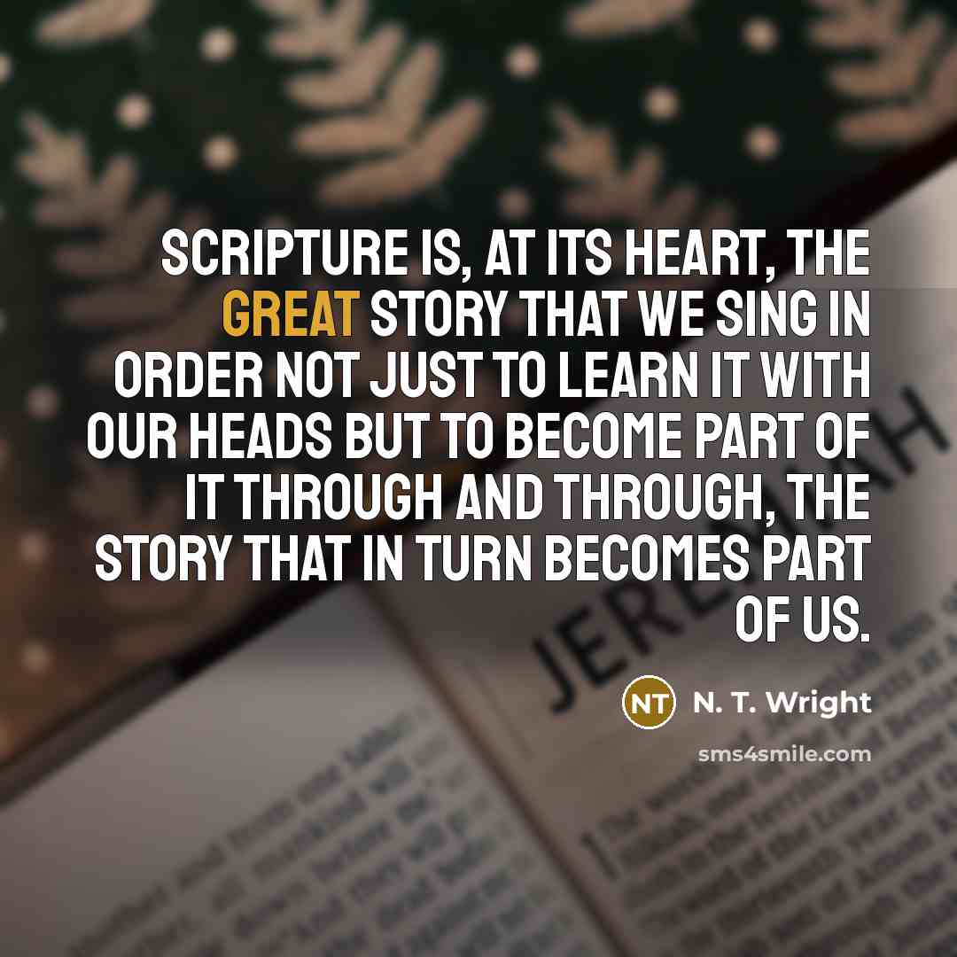 “Scripture is, at its heart, the great story that we sing in order not just to learn it with our heads but to become part of it through and through, the story that in turn becomes part of us.” quote by N. T. Wright