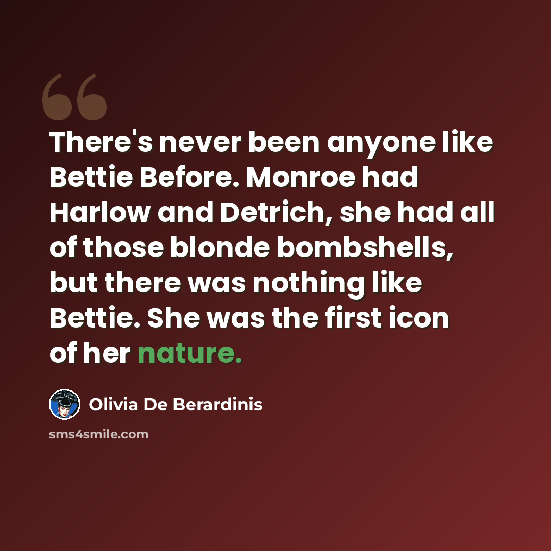 “There's never been anyone like Bettie Before. Monroe had Harlow and Detrich, she had all of those blonde bombshells, but there was nothing like Bettie. She was the first icon of her nature.” quote by Olivia De Berardinis