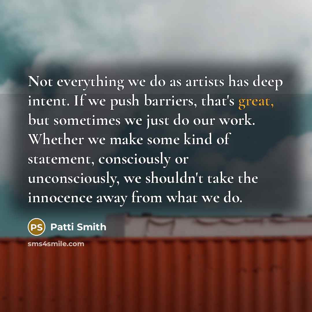“Not everything we do as artists has deep intent. If we push barriers, that's great, but sometimes we just do our work. Whether we make some kind of statement, consciously or unconsciously, we shouldn't take the innocence away from what we do.” quote by Patti Smith