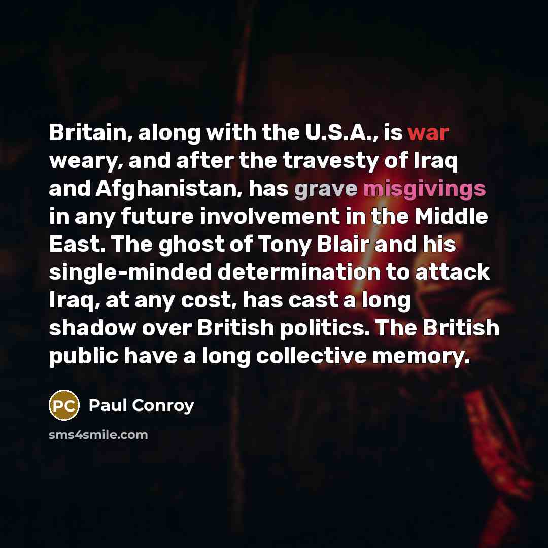 “Britain, along with the U.S.A., is war weary, and after the travesty of Iraq and Afghanistan, has grave misgivings in any future involvement in the Middle East. The ghost of Tony Blair and his single-minded determination to attack Iraq, at any cost, has cast a long shadow over British politics…” quote by Paul Conroy
