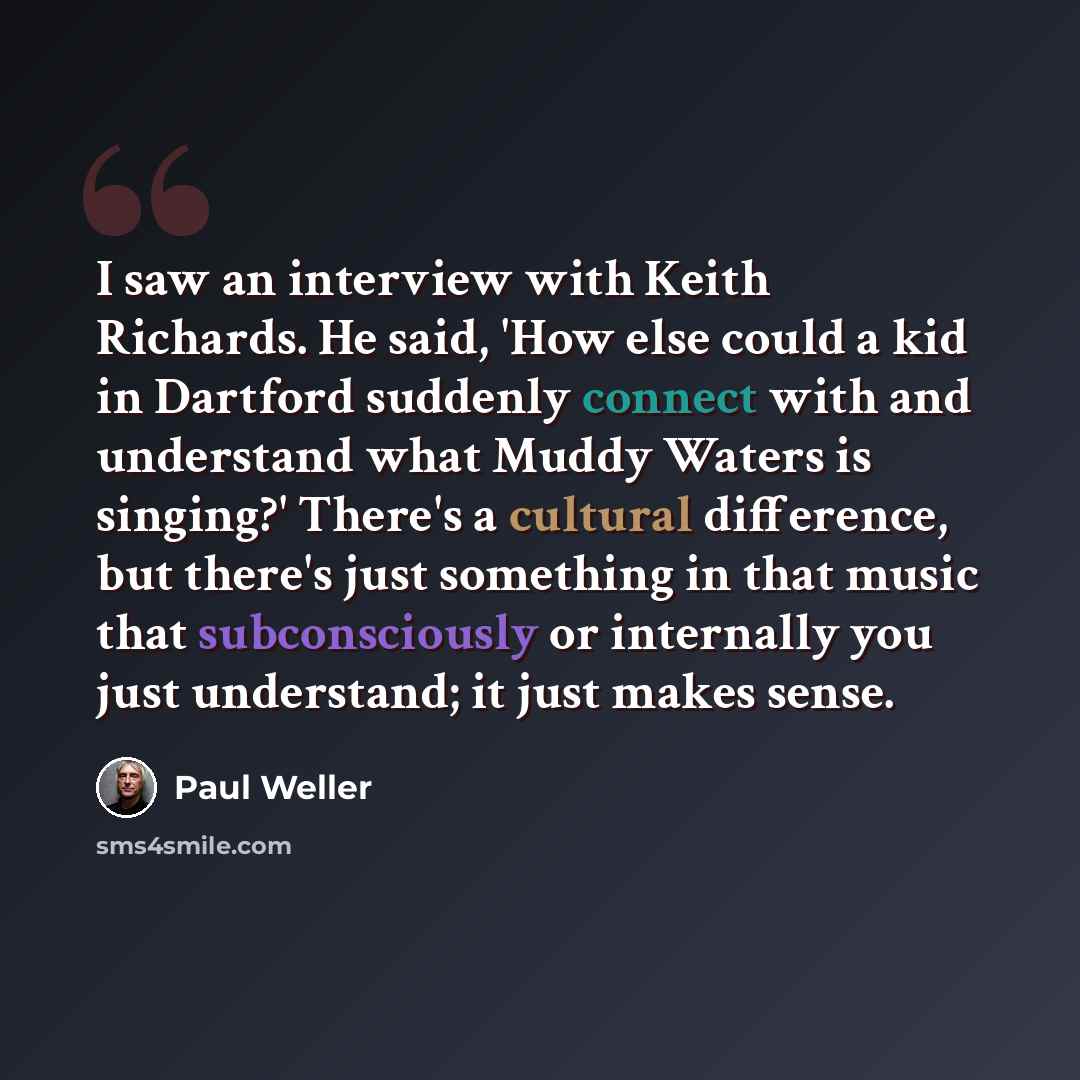 “I saw an interview with Keith Richards. He said, 'How else could a kid in Dartford suddenly connect with and understand what Muddy Waters is singing?' There's a cultural difference, but there's just something in that music that subconsciously or internally you just understand; it just makes sense.” quote by Paul Weller