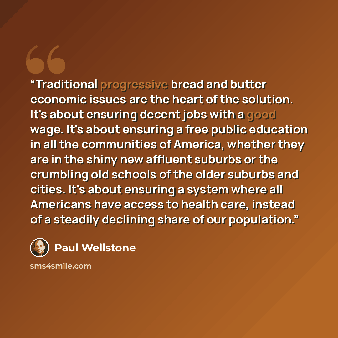“Traditional progressive bread and butter economic issues are the heart of the solution. It's about ensuring decent jobs with a good wage. It's about ensuring a free public education in all the communities of America, whether they are in the shiny new affluent suburbs or the crumbling old schools…” quote by Paul Wellstone