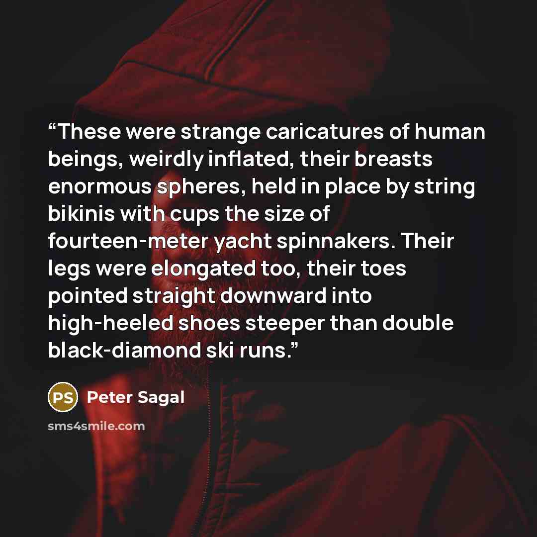 “These were strange caricatures of human beings, weirdly inflated, their breasts enormous spheres, held in place by string bikinis with cups the size of fourteen-meter yacht spinnakers. Their legs were elongated too, their toes pointed straight downward into high-heeled shoes steeper than double…” quote by Peter Sagal