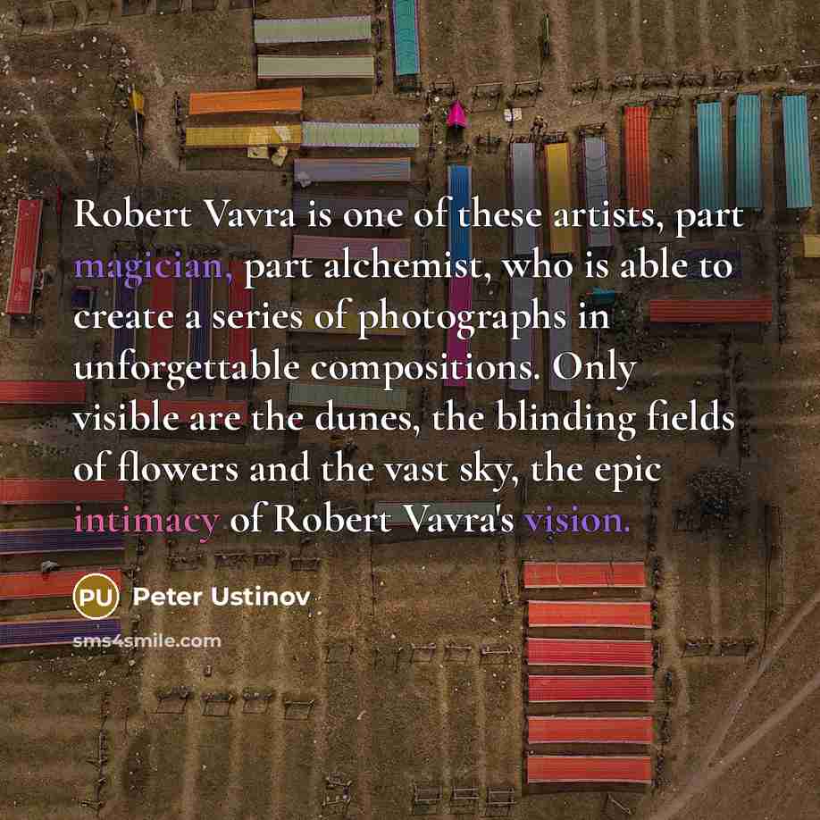 “Robert Vavra is one of these artists, part magician, part alchemist, who is able to create a series of photographs in unforgettable compositions. Only visible are the dunes, the blinding fields of flowers and the vast sky, the epic intimacy of Robert Vavra's vision.” quote by Peter Ustinov