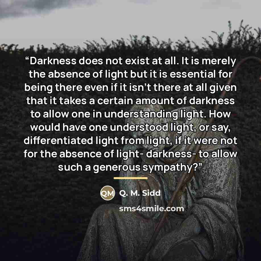 “Darkness does not exist at all. It is merely the absence of light but it is essential for being there even if it isn't there at all given that it takes a certain amount of darkness to allow one in understanding light. How would have one understood light, or say, differentiated light from light, if…” quote by Q. M. Sidd