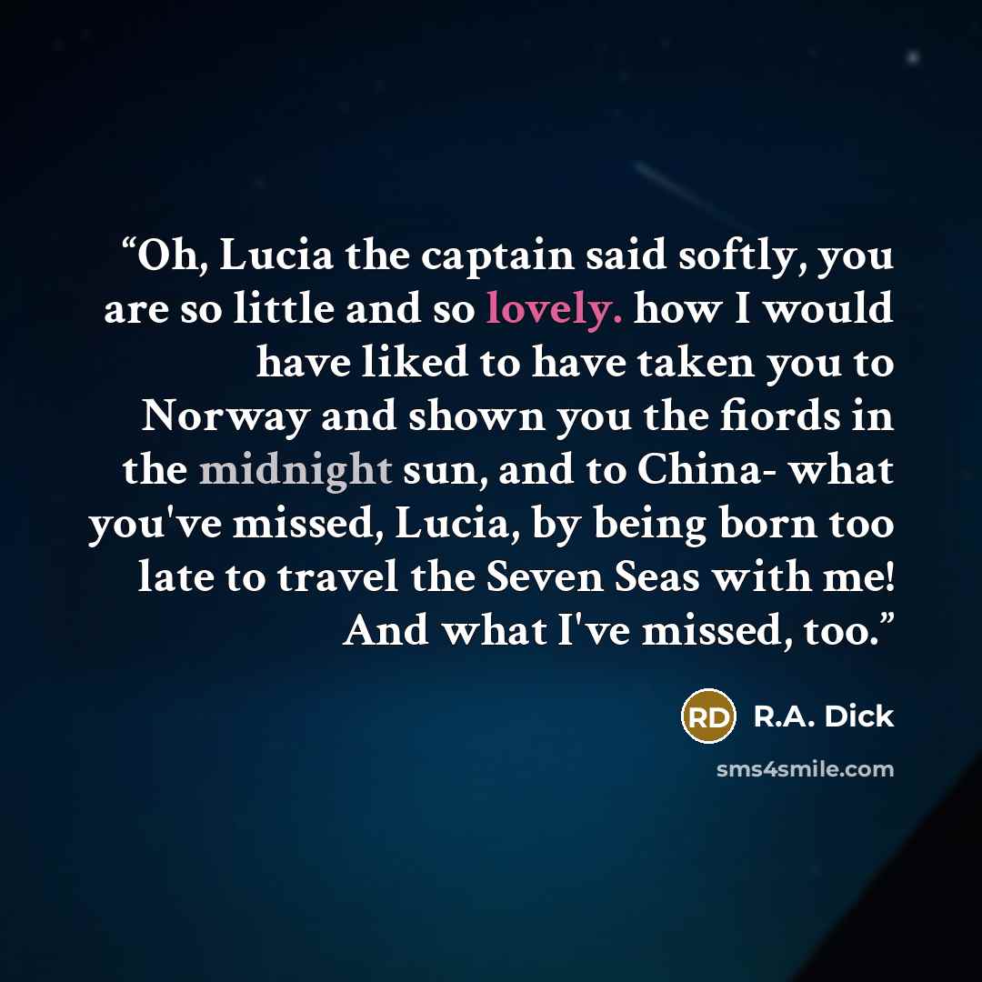 “Oh, Lucia the captain said softly, you are so little and so lovely. how I would have liked to have taken you to Norway and shown you the fiords in the midnight sun, and to China- what you've missed, Lucia, by being born too late to travel the Seven Seas with me! And what I've missed, too.” quote by R.A. Dick