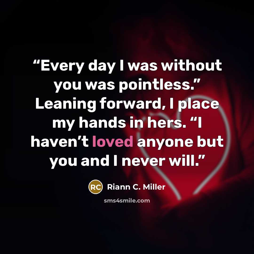 “Every day I was without you was pointless.” Leaning forward, I place my hands in hers. “I haven’t loved anyone but you and I never will.” quote by Riann C. Miller