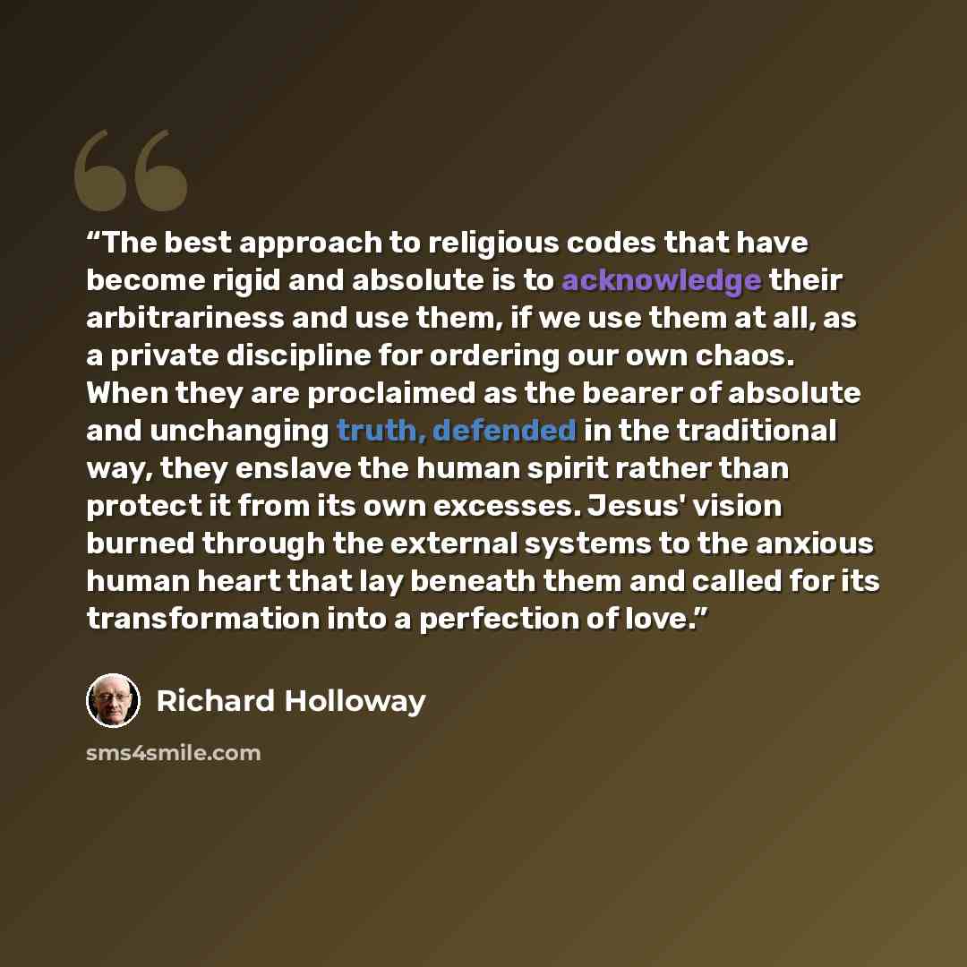 “The best approach to religious codes that have become rigid and absolute is to acknowledge their arbitrariness and use them, if we use them at all, as a private discipline for ordering our own chaos. When they are proclaimed as the bearer of absolute and unchanging truth, defended in the…” quote by Richard Holloway