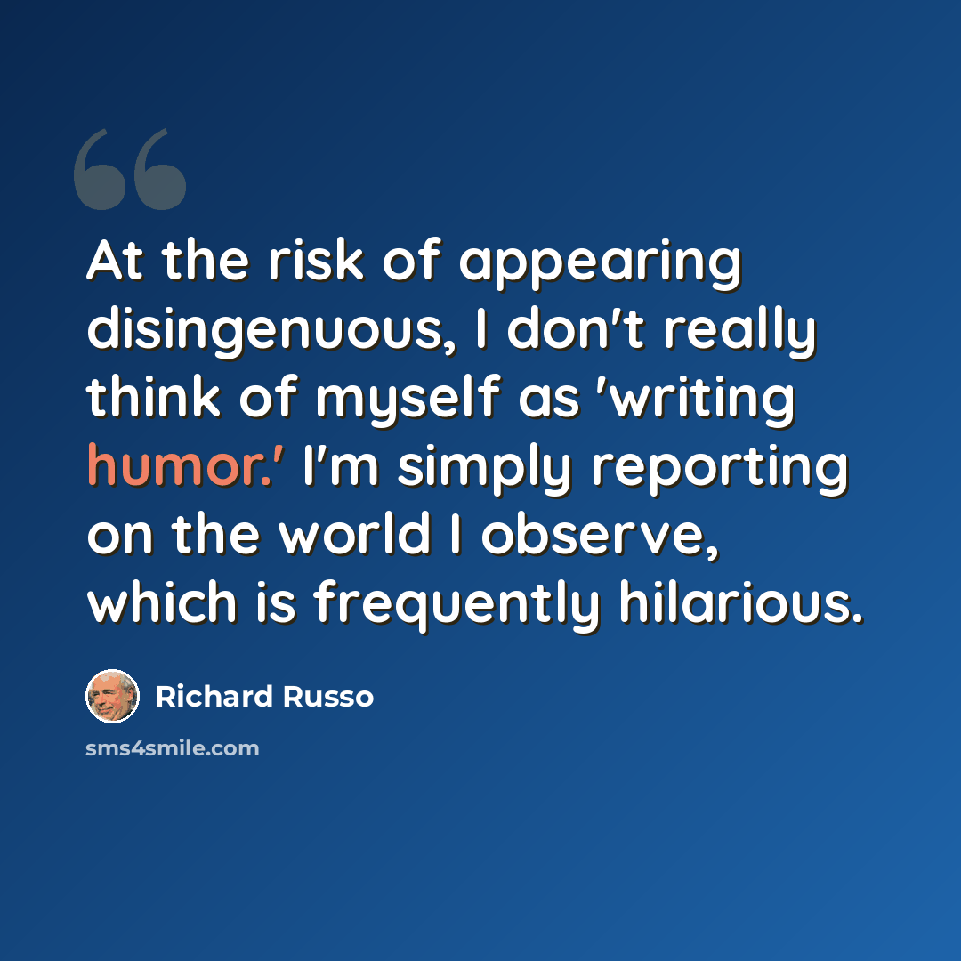 “At the risk of appearing disingenuous, I don't really think of myself as 'writing humor.' I'm simply reporting on the world I observe, which is frequently hilarious.” quote by Richard Russo